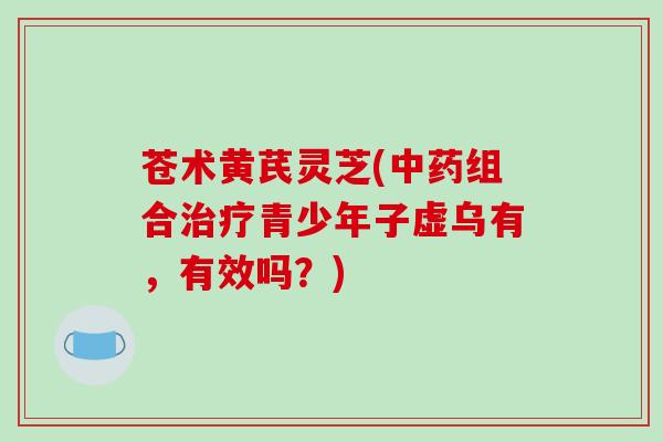 苍术黄芪灵芝(中药组合治疗青少年子虚乌有，有效吗？)