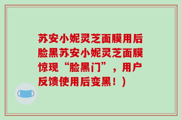 苏安小妮灵芝面膜用后脸黑苏安小妮灵芝面膜惊现“脸黑门”，用户反馈使用后变黑！)