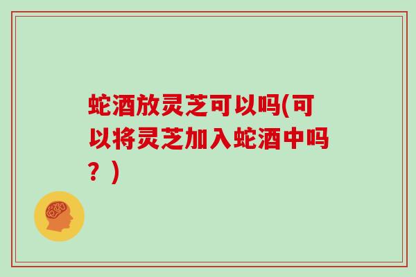蛇酒放灵芝可以吗(可以将灵芝加入蛇酒中吗？)