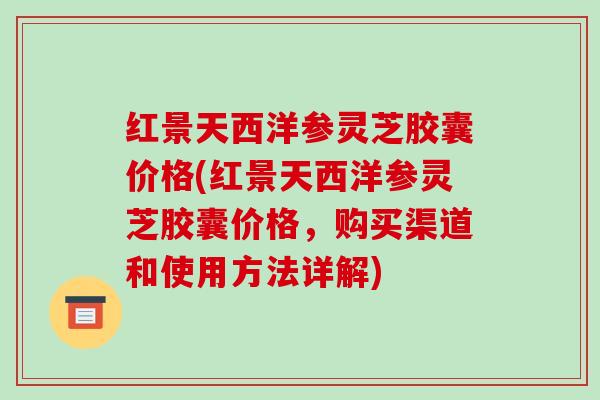 红景天西洋参灵芝胶囊价格(红景天西洋参灵芝胶囊价格,购买渠道和使用方法详解)