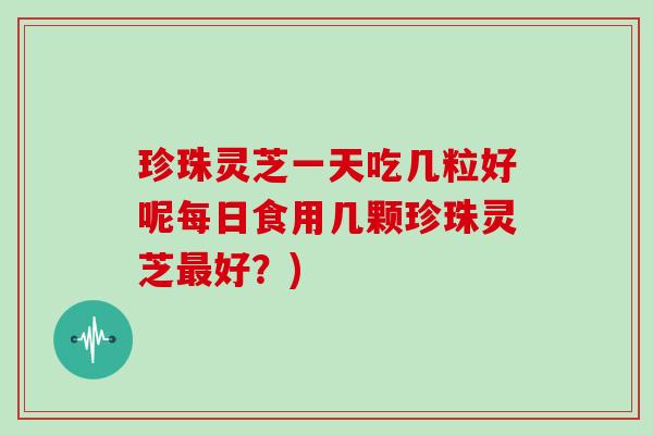 珍珠灵芝一天吃几粒好呢每日食用几颗珍珠灵芝最好?)