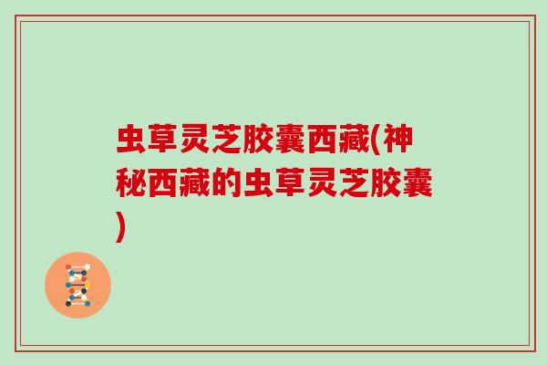 虫草灵芝胶囊西藏(神秘西藏的虫草灵芝胶囊)