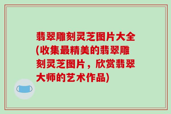 翡翠雕刻灵芝图片大全(收集最精美的翡翠雕刻灵芝图片,欣赏翡翠大师的艺术作品)
