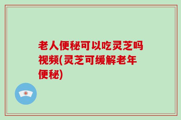 老人便秘可以吃灵芝吗视频(灵芝可缓解老年便秘)
