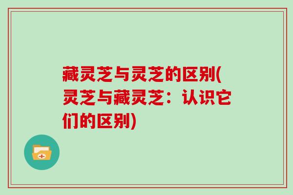 藏灵芝与灵芝的区别(灵芝与藏灵芝:认识它们的区别)