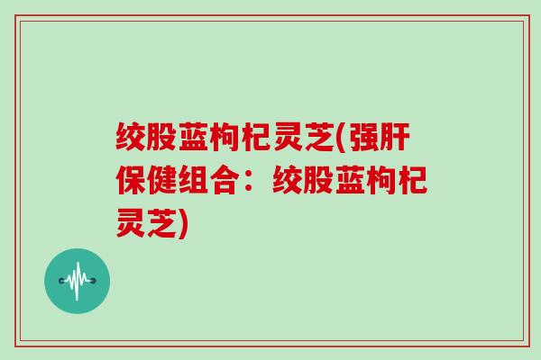 绞股蓝枸杞灵芝(强肝保健组合:绞股蓝枸杞灵芝)