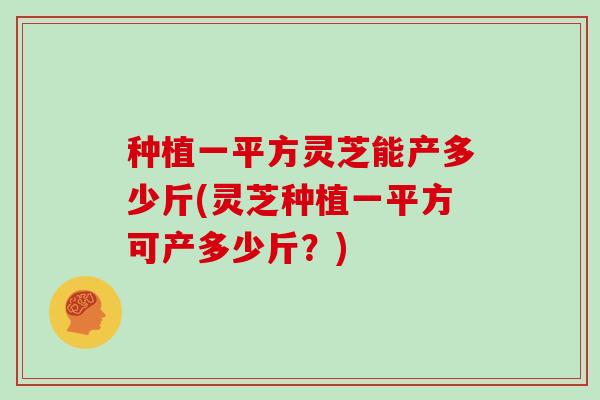 种植一平方灵芝能产多少斤(灵芝种植一平方可产多少斤？)