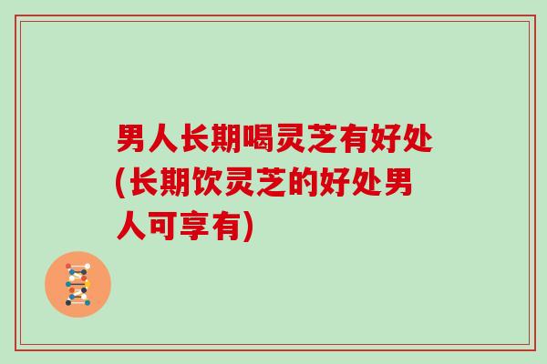男人长期喝灵芝有好处(长期饮灵芝的好处男人可享有)