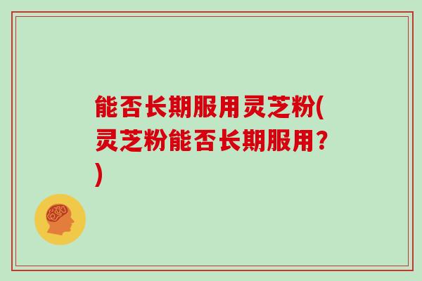 能否长期服用灵芝粉(灵芝粉能否长期服用？)