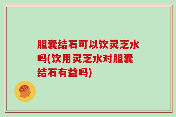 胆囊结石可以饮灵芝水吗(饮用灵芝水对胆囊结石有益吗)