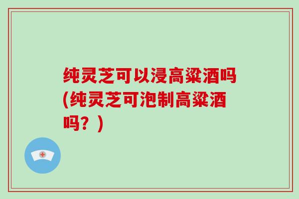 纯灵芝可以浸高粱酒吗(纯灵芝可泡制高粱酒吗?)