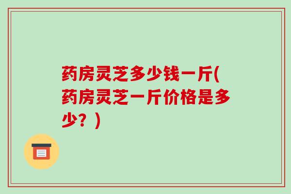 药房灵芝多少钱一斤(药房灵芝一斤价格是多少?)