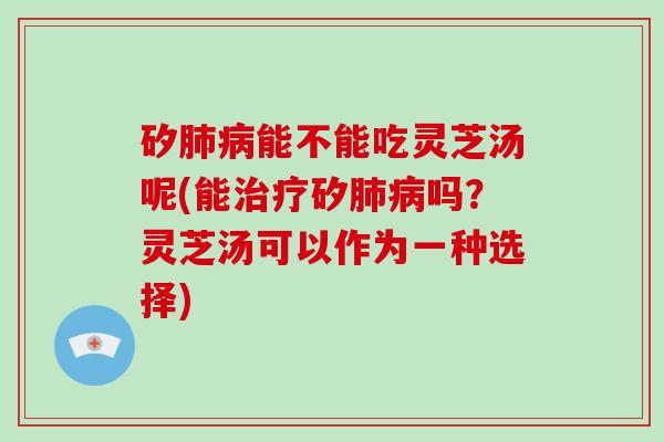 矽肺病能不能吃灵芝汤呢(能治疗矽肺病吗?灵芝汤可以作为一种选择)