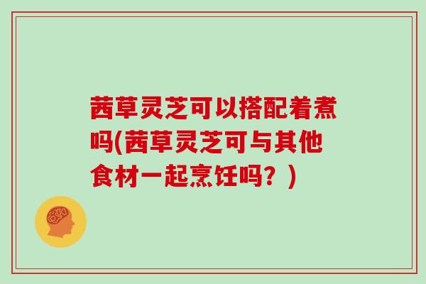 茜草灵芝可以搭配着煮吗(茜草灵芝可与其他食材一起烹饪吗?)