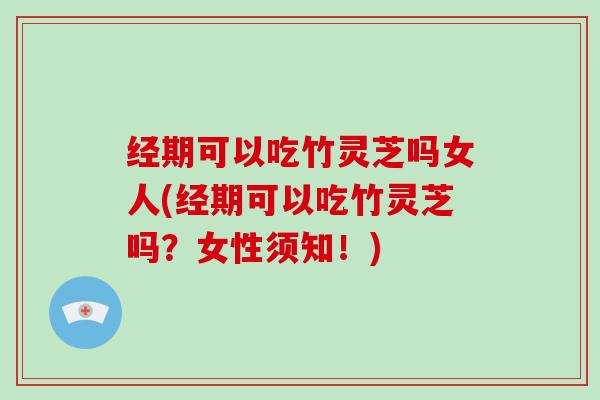 经期可以吃竹灵芝吗女人(经期可以吃竹灵芝吗?女性须知!)