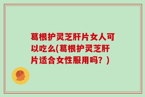 葛根护灵芝肝片女人可以吃么(葛根护灵芝肝片适合女性服用吗？)