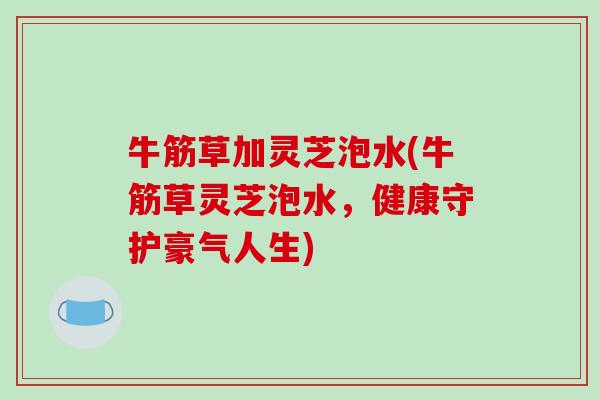 牛筋草加灵芝泡水(牛筋草灵芝泡水,健康守护豪气人生)