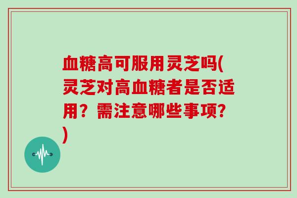 血糖高可服用灵芝吗(灵芝对高血糖者是否适用?需注意哪些事项?)