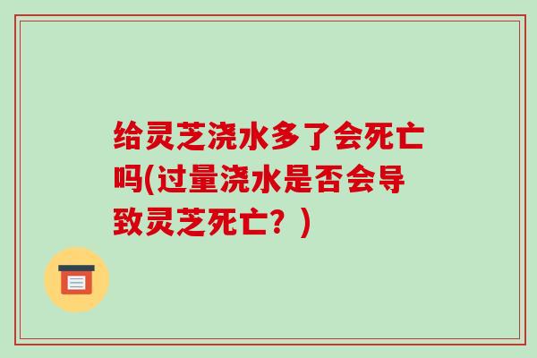 给灵芝浇水多了会死亡吗(过量浇水是否会导致灵芝死亡？)