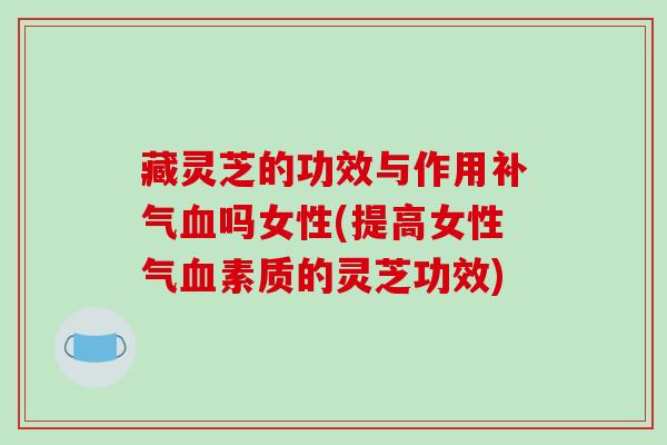 藏灵芝的功效与作用补气血吗女性(提高女性气血素质的灵芝功效)