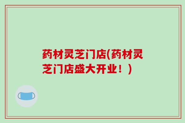 药材灵芝门店(药材灵芝门店盛大开业!)