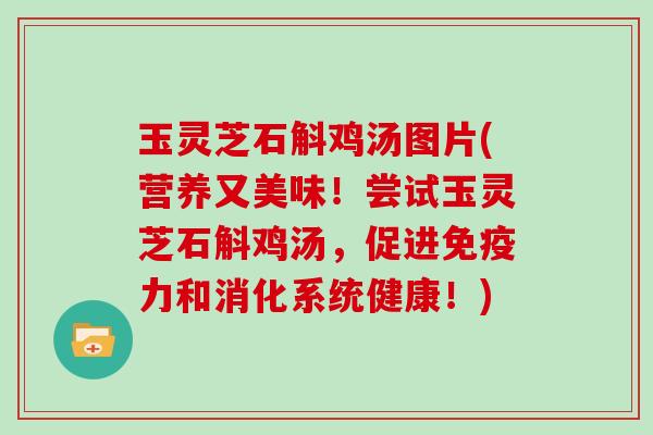 玉灵芝石斛鸡汤图片(营养又美味!尝试玉灵芝石斛鸡汤,促进免疫力和消化系统健康!)