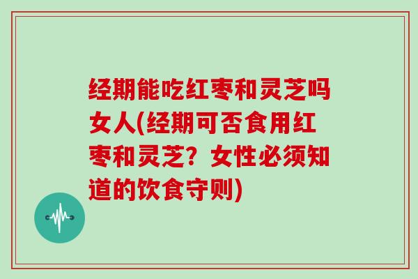 经期能吃红枣和灵芝吗女人(经期可否食用红枣和灵芝?女性必须知道的饮食守则)
