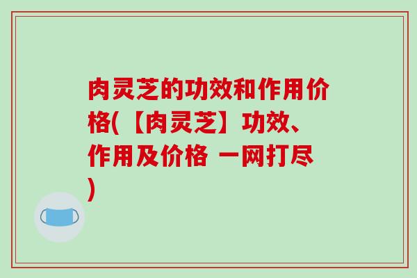 肉灵芝的功效和作用价格(【肉灵芝】功效、作用及价格 一网打尽)