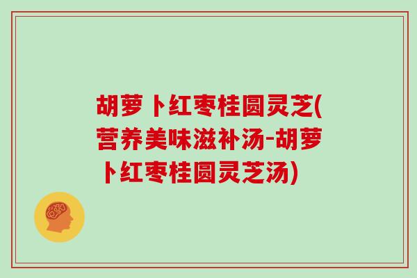 胡萝卜红枣桂圆灵芝(营养美味滋补汤-胡萝卜红枣桂圆灵芝汤)