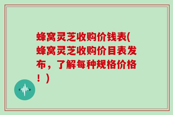 蜂窝灵芝收购价钱表(蜂窝灵芝收购价目表发布,了解每种规格价格!)
