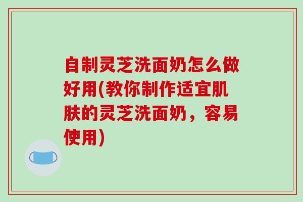 自制灵芝洗面奶怎么做好用(教你制作适宜肌肤的灵芝洗面奶,容易使用)