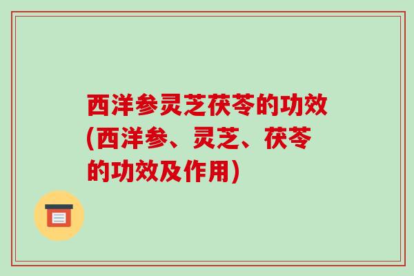 西洋参灵芝茯苓的功效(西洋参、灵芝、茯苓的功效及作用)