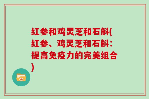 红参和鸡灵芝和石斛(红参、鸡灵芝和石斛：提高免疫力的完美组合)