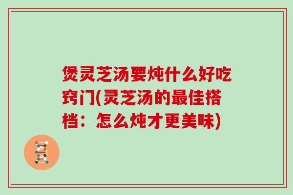 煲灵芝汤要炖什么好吃窍门(灵芝汤的最佳搭档：怎么炖才更美味)