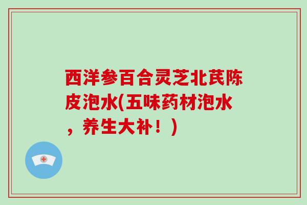 西洋参百合灵芝北芪陈皮泡水(五味药材泡水，养生大补！)