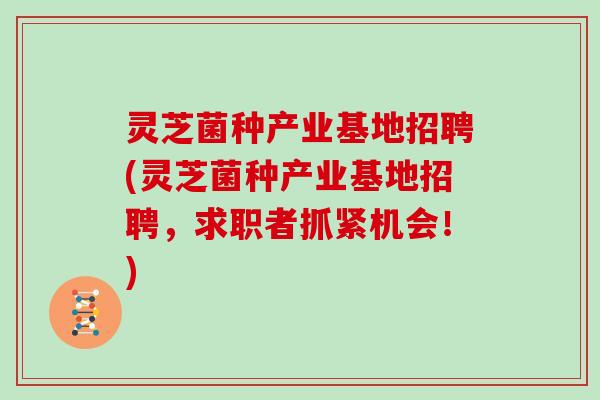 灵芝菌种产业基地招聘(灵芝菌种产业基地招聘,求职者抓紧机会!)