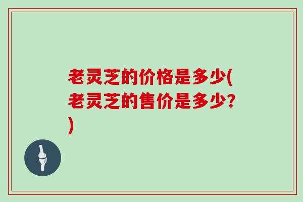 老灵芝的价格是多少(老灵芝的售价是多少？)