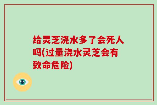 给灵芝浇水多了会死人吗(过量浇水灵芝会有致命危险)