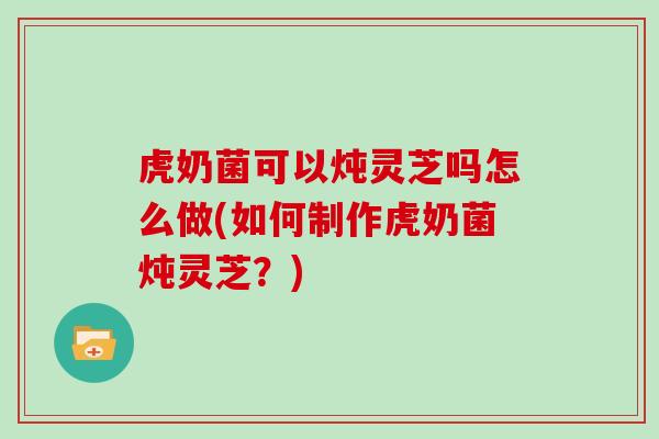 虎奶菌可以炖灵芝吗怎么做(如何制作虎奶菌炖灵芝?)