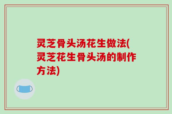 灵芝骨头汤花生做法(灵芝花生骨头汤的制作方法)