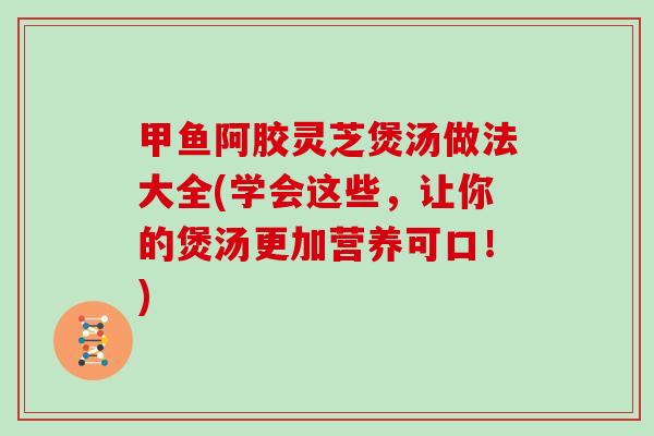 甲鱼阿胶灵芝煲汤做法大全(学会这些,让你的煲汤更加营养可口!)