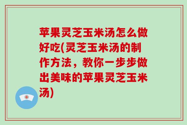 苹果灵芝玉米汤怎么做好吃(灵芝玉米汤的制作方法,教你一步步做出美味的苹果灵芝玉米汤)