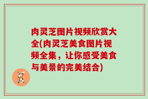 肉灵芝图片视频欣赏大全(肉灵芝美食图片视频全集,让你感受美食与美景的完美结合)