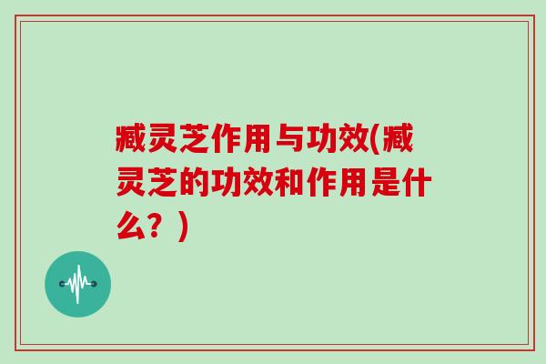 臧灵芝作用与功效(臧灵芝的功效和作用是什么?)