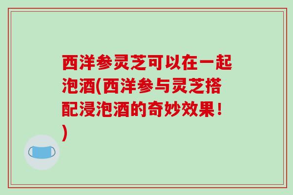 西洋参灵芝可以在一起泡酒(西洋参与灵芝搭配浸泡酒的奇妙效果！)