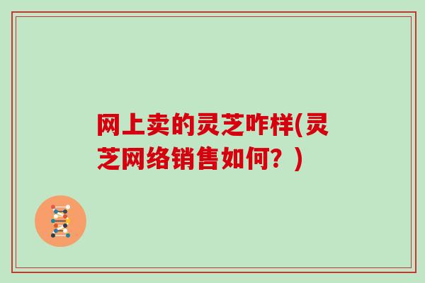 网上卖的灵芝咋样(灵芝网络销售如何?)