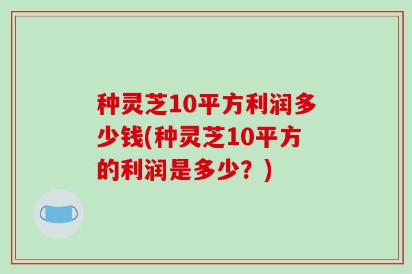种灵芝10平方利润多少钱(种灵芝10平方的利润是多少？)