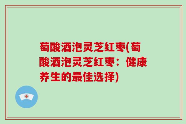 萄酸酒泡灵芝红枣(萄酸酒泡灵芝红枣:健康养生的最佳选择)
