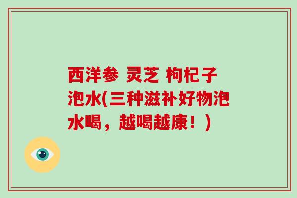 西洋参 灵芝 枸杞子泡水(三种滋补好物泡水喝，越喝越康！)
