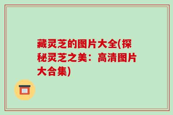 藏灵芝的图片大全(探秘灵芝之美：高清图片大合集)